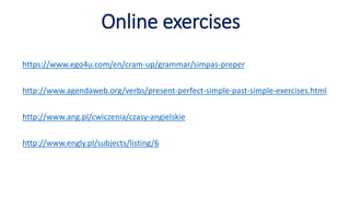 Online exercises
https://www.ego4u.com/en/cram-up/grammar/simpas-preper
http://www.agendaweb.org/verbs/present-perfect-simple-past-simple-exercises.html
http://www.ang.pl/cwiczenia/czasy-angielskie
http://www.engly.pl/subjects/listing/6
 