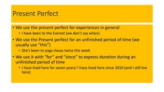 Present Perfect
• We use the present perfect for experiences in general
• I have been to the Everest (we don’t say when)
• We use the Present perfect for an unfinished period of time (we
usually use “this”)
• She’s been to yoga clases twice this week
• We use it with “for” and “since” to express duration during an
unfinished period of time
• I have lived here for seven years/ I have lived here since 2010 (and I still live
here)
 