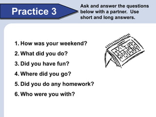 Practice 3
Ask and answer the questions
below with a partner. Use
short and long answers.
1. How was your weekend?
2. What did you do?
3. Did you have fun?
4. Where did you go?
5. Did you do any homework?
6. Who were you with?
 