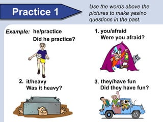 Did they have fun?Was it heavy?
Were you afraid?
he/practice you/afraid
they/have fun
Practice 1
Did he practice?
Use the words above the
pictures to make yes/no
questions in the past.
it/heavy
1.
2. 3.
Example:
 