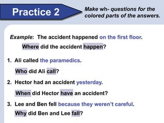 Where did the accident happen?
Why did Ben and Lee fall?
When did Hector have an accident?
Practice 2 Make wh- questions for the
colored parts of the answers.
Example: The accident happened on the first floor.
1. Ali called the paramedics.
2. Hector had an accident yesterday.
3. Lee and Ben fell because they weren’t careful.
Who did Ali call?
 