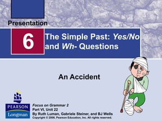 The Simple Past: Yes/No
and Wh- Questions
An Accident
6
Focus on Grammar 2
Part VI, Unit 22
By Ruth Luman, Gabriele Steiner, and BJ Wells
Copyright © 2006. Pearson Education, Inc. All rights reserved.
 