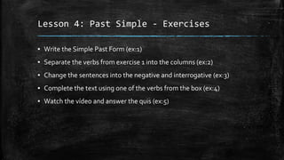 Lesson 4: Past Simple - Exercises
▪ Write the Simple Past Form (ex:1)
▪ Separate the verbs from exercise 1 into the columns (ex:2)
▪ Change the sentences into the negative and interrogative (ex:3)
▪ Complete the text using one of the verbs from the box (ex:4)
▪ Watch the vídeo and answer the quis (ex:5)
 