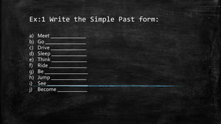 Ex:1 Write the Simple Past form:
a) Meet _____________
b) Go _______________
c) Drive _____________
d) Sleep _____________
e) Think _____________
f) Ride ______________
g) Be ________________
h) Jump _____________
i) See _______________
j) Become ___________
 