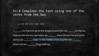 Ex:4 Complete the text using one of the
verbs from the box
I ______ my friend to go to the shopping and then we ______ to the bus
stop to take the bus, but when we _______ there the bus has just gone
and so we _______ a taxi. In the middle of the way the táxi _______
down and we _______ to go walking.
go take call arrive decide break
 