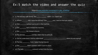 Ex:5 Watch the vídeo and answer the quiz
▪ 1) The old lady walk slowly. She ____________ didn’t run / didn’t ran
▪ 2) Where _______ was / were the old lady? She _______was / were at the train station.
▪ 3) She ________ putted / put a coin in the machine.
▪ 4) She ________ keck / kicked the machine.
▪ 5) She ________ bit / bitted a biscuit.
▪ 6)The old lady ________not like / didn’t like his attitude.
▪ 7) Did he understand / Did he understood ____________________________ what she was saying?
▪ 8)The boy _________ took / taked the last biscuit.
▪ 9) She _________ didn’t wanted / didn’t want to share.
▪ 10 )The lady __________ entered / enterd into the train.
https://www.youtube.com/watch?v=38y_1EWIE9I
 