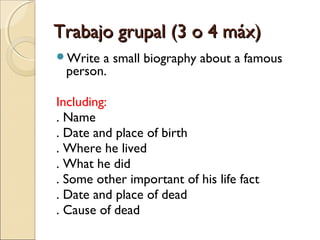 Trabajo grupal (3 o 4 máx)Trabajo grupal (3 o 4 máx)
Write a small biography about a famous
person.
Including:
. Name
. Date and place of birth
. Where he lived
. What he did
. Some other important of his life fact
. Date and place of dead
. Cause of dead
 