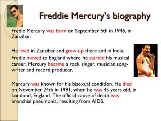 Freddie Mercury’s biographyFreddie Mercury’s biography
Fredie Mercury was born on September 5th in 1946, in
Zanzibar.
He lived in Zanzibar and grew up there and in India.
Fredie moved to England where he started his musical
career. Mercury became a rock singer, musician,song-
writer and record producer.
Mercury was known for his bisexual condition. He died
on November 24th in 1991, when he was 45 years old, in
Londond, England. The official cause of death was
bronchial pneumonia, resulting from AIDS.
 
