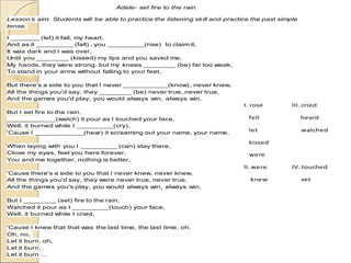 Adele- set fire to the rain.
Lesson’s aim: Students will be able to practice the listening skill and practice the past simple
tense.
I _______ (let) it fall, my heart,
And as it _________ (fall) , you _________(rise) to claim it,
It was dark and I was over,
Until you ________ (kissed) my lips and you saved me,
My hands, they were strong, but my knees ________ (be) far too weak,
To stand in your arms without falling to your feet,
But there's a side to you that I never ___________(know), never knew,
All the things you'd say, they ________ (be) never true, never true,
And the games you'd play, you would always win, always win,
But I set fire to the rain,
____________(watch) it pour as I touched your face,
Well, it burned while I _________(cry),
'Cause I ____________(hear) it screaming out your name, your name,
When laying with you I _________ (can) stay there,
Close my eyes, feel you here forever,
You and me together, nothing is better,
'Cause there's a side to you that I never knew, never knew,
All the things you'd say, they were never true, never true,
And the games you's play, you would always win, always win,
But I ________ (set) fire to the rain,
Watched it pour as I _________(touch) your face,
Well, it burned while I cried,
'Cause I knew that that was the last time, the last time, oh,
Oh, no,
Let it burn, oh,
Let it burn,
Let it burn….
I. rose III. cried
fell heard
let watched
kissed
were
II. were IV. touched
knew set
 