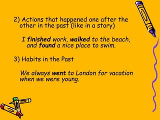 Past Simple Use
2) Actions that happened one after the
other in the past (like in a story)
I finished work, walked to the beach,
and found a nice place to swim.
3) Habits in the Past
We always went to London for vacation
when we were young.
 