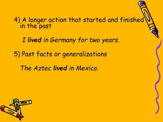 Past Simple Use
4) A longer action that started and finished
in the past
I lived in Germany for two years.
5) Past facts or generalizations
The Aztec lived in Mexico.
 