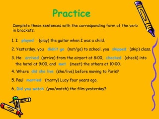 Practice
Complete these sentences with the corresponding form of the verb
in brackets.
1. I played (play) the guitar when I was a child.
2. Yesterday, you didn’t go (not/go) to school, you skipped (skip) class.
3. He arrived (arrive) from the airport at 8:00, checked (check) into
the hotel at 9:00, and met (meet) the others at 10:00.
4. Where did she live (she/live) before moving to Paris?
5. Paul married (marry) Lucy four years ago.
6. Did you watch (you/watch) the film yesterday?
 