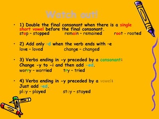 Watch out!
• 1) Double the final consonant when there is a single
short vowel before the final consonant.
stop – stopped remain – remained root - rooted
• 2) Add only –d when the verb ends with –e
love – loved change – changed
• 3) Verbs ending in -y preceded by a consonant:
Change -y to -i and then add -ed.
worry – worried try – tried
• 4) Verbs ending in -y preceded by a vowel:
Just add –ed.
play – played stay – stayed
 