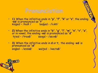 Pronunciation
• 1) When the infinitive ends in "p", "f", "k" or "s", the ending
–ed is pronounced as ‘’t’’ .
kissed – /kɪst / looked - /lʊkt/
• 2) When the infinitive ends in "b", "g", "l", "m", "n", "v", "z”,
or in vowel, the ending –ed is pronounced as ‘’d’’
tried – /traɪd/ saved – /seɪvd/
• 3) When the infinitive ends in d or t, the ending –ed is
pronounced as ‘’ɪd’’
ended - /endɪd/ waited - /weɪtɪd/
 