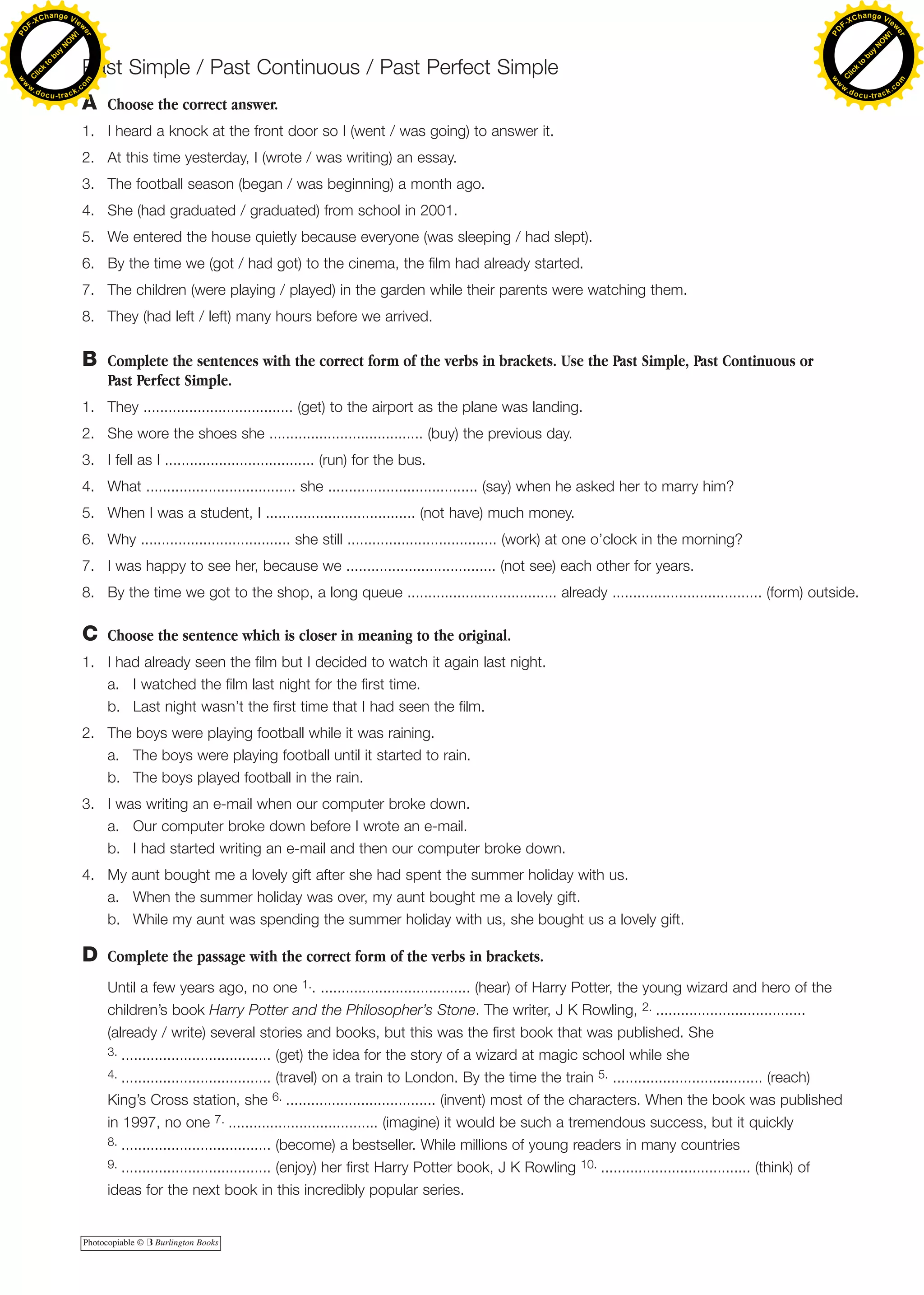 C Choose the sentence which is closer in meaning to the original.
1. I had already seen the film but I decided to watch it again last night.
a. I watched the film last night for the first time.
b. Last night wasn’t the first time that I had seen the film.
2. The boys were playing football while it was raining.
a. The boys were playing football until it started to rain.
b. The boys played football in the rain.
3. I was writing an e-mail when our computer broke down.
a. Our computer broke down before I wrote an e-mail.
b. I had started writing an e-mail and then our computer broke down.
4. My aunt bought me a lovely gift after she had spent the summer holiday with us.
a. When the summer holiday was over, my aunt bought me a lovely gift.
b. While my aunt was spending the summer holiday with us, she bought us a lovely gift.
B Complete the sentences with the correct form of the verbs in brackets. Use the Past Simple, Past Continuous or
Past Perfect Simple.
1. They .................................... (get) to the airport as the plane was landing.
2. She wore the shoes she ..................................... (buy) the previous day.
3. I fell as I .................................... (run) for the bus.
4. What .................................... she .................................... (say) when he asked her to marry him?
5. When I was a student, I .................................... (not have) much money.
6. Why .................................... she still .................................... (work) at one o’clock in the morning?
7. I was happy to see her, because we .................................... (not see) each other for years.
8. By the time we got to the shop, a long queue .................................... already .................................... (form) outside.
A Choose the correct answer.
1. I heard a knock at the front door so I (went / was going) to answer it.
2. At this time yesterday, I (wrote / was writing) an essay.
3. The football season (began / was beginning) a month ago.
4. She (had graduated / graduated) from school in 2001.
5. We entered the house quietly because everyone (was sleeping / had slept).
6. By the time we (got / had got) to the cinema, the film had already started.
7. The children (were playing / played) in the garden while their parents were watching them.
8. They (had left / left) many hours before we arrived.
D Complete the passage with the correct form of the verbs in brackets.
Until a few years ago, no one 1.. .................................... (hear) of Harry Potter, the young wizard and hero of the
children’s book Harry Potter and the Philosopher’s Stone. The writer, J K Rowling, 2. ....................................
(already / write) several stories and books, but this was the first book that was published. She
3. .................................... (get) the idea for the story of a wizard at magic school while she
4. .................................... (travel) on a train to London. By the time the train 5. .................................... (reach)
King’s Cross station, she 6. .................................... (invent) most of the characters. When the book was published
in 1997, no one 7. .................................... (imagine) it would be such a tremendous success, but it quickly
8. .................................... (become) a bestseller. While millions of young readers in many countries
9. .................................... (enjoy) her first Harry Potter book, J K Rowling 10. .................................... (think) of
ideas for the next book in this incredibly popular series.
Photocopiable © B Burlington Books
Past Simple / Past Continuous / Past Perfect Simple
C
lick
to
buy
N
O
W
!
PD F-XChange View
er
w
w
w
.docu-track.c
o
m
C
lick
to
buy
N
O
W
!
PD
F-XChange View
er
w
w
w
.docu-track.c
o
m
 