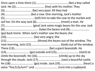 Once upon a time there (1)…………………………………….. (be) a boy called
Jack. He (2)…………………….………….. (live) with his mother. They
(3)………………..…………….. (be) very poor. All they had
(4)…………………………….. (be) a cow. One morning, Jack’s mother
(5)…………………..…………….. (tell) him to take the cow to the market and
sell her. On the way Jack (6)…………………………… (meet) a man. He
(7)……………………………….. (give) Jack some magic beans for the cow. Jack
(8)…………………..………………….. (take) the beans and (9)………….…………..
(go) back home. When Jack’s mother saw the beans she
(10)………………..…………….. (be) very angry. She
(11)…………………….…………….. (throw) the beans out of the window. The
next morning, Jack (12)……………………..………….. (look) out of the window.
There (13)……………………………………….. (be) a giant beanstalk. He
(14)………………..……….. (go) outside and (15)…………………….….. (start) to
climb the beanstalk. He (16)……………………….. (climb) up to the sky
through the clouds. Jack (17)……..………………….. (see) a beautiful castle.
He (18)……………..………….. (go) inside. Jack (19)……………..………….. (hear) a
voice “Fee,fi,fo,fum!” and ……………..………….. (run) into a cupboard.
 