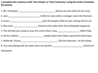 1.Complete the sentences with 'Past Simple' or 'Past Continuous' using the verbs in brackets
(16 points).
1. Mr. Thompson ______________________________ (drive) very fast when he hit a tree.
2. Jack __________________________ (milk) the cows when a stranger came into the barn.
3. Susan __________________________ (see) the burglar while he was rushing into his car.
4. My uncle ____________________ (listen) to the radio when the earthquake happened.
5. The old lady was trying to cross the street when a boy __________________ (offer) help.
6. All the children ____________________ (sleep) when their father opened the front door.
7. While Mr. Triump ______________________________ (fix) the television , he fell asleep.
8. Tina was playing with her dolls when her brother _________________________ (finish) his
homework.
 