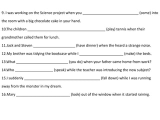 9. I was working on the Science project when you ____________________________ (come) into
the room with a big chocolate cake in your hand.
10.The children _______________________________________ (play) tennis when their
grandmother called them for lunch.
11.Jack and Steven _____________________ (have dinner) when the heard a strange noise.
12.My brother was tidying the bookcase while I ______________________ (make) the beds.
13.What __________________________ (you do) when your father came home from work?
14.Who ___________________ (speak) while the teacher was introducing the new subject?
15.I suddenly ______________________________________ (fall down) while I was running
away from the monster in my dream.
16.Mary ___________________________ (look) out of the window when it started raining.
 