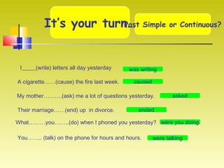 It’s your turn…Past Simple or Continuous?
I_____(write) letters all day yesterday
A cigarette……(cause) the fire last week.
My mother……….(ask) me a lot of questions yesterday.
Their marriage……(end) up in divorce.
What………you……..(do) when I phoned you yesterday?
You…….. (talk) on the phone for hours and hours.
was writing
caused
asked
ended
were you doing
were talking
 
