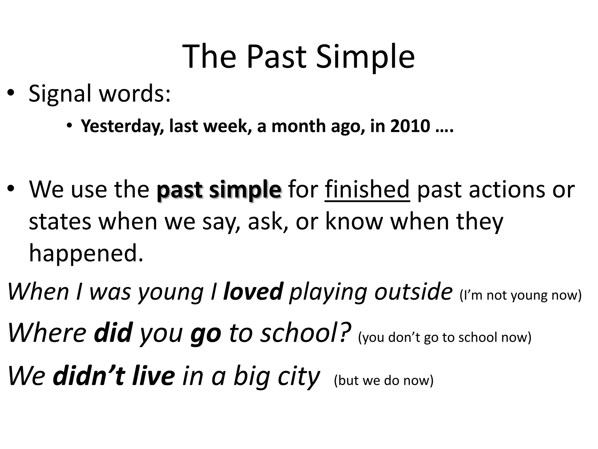 The Past Simple
• Signal words:
• Yesterday, last week, a month ago, in 2010 ….
• We use the past simple for finished past actions or
states when we say, ask, or know when they
happened.
When I was young I loved playing outside (I’m not young now)
Where did you go to school? (you don’t go to school now)
We didn’t live in a big city (but we do now)
 