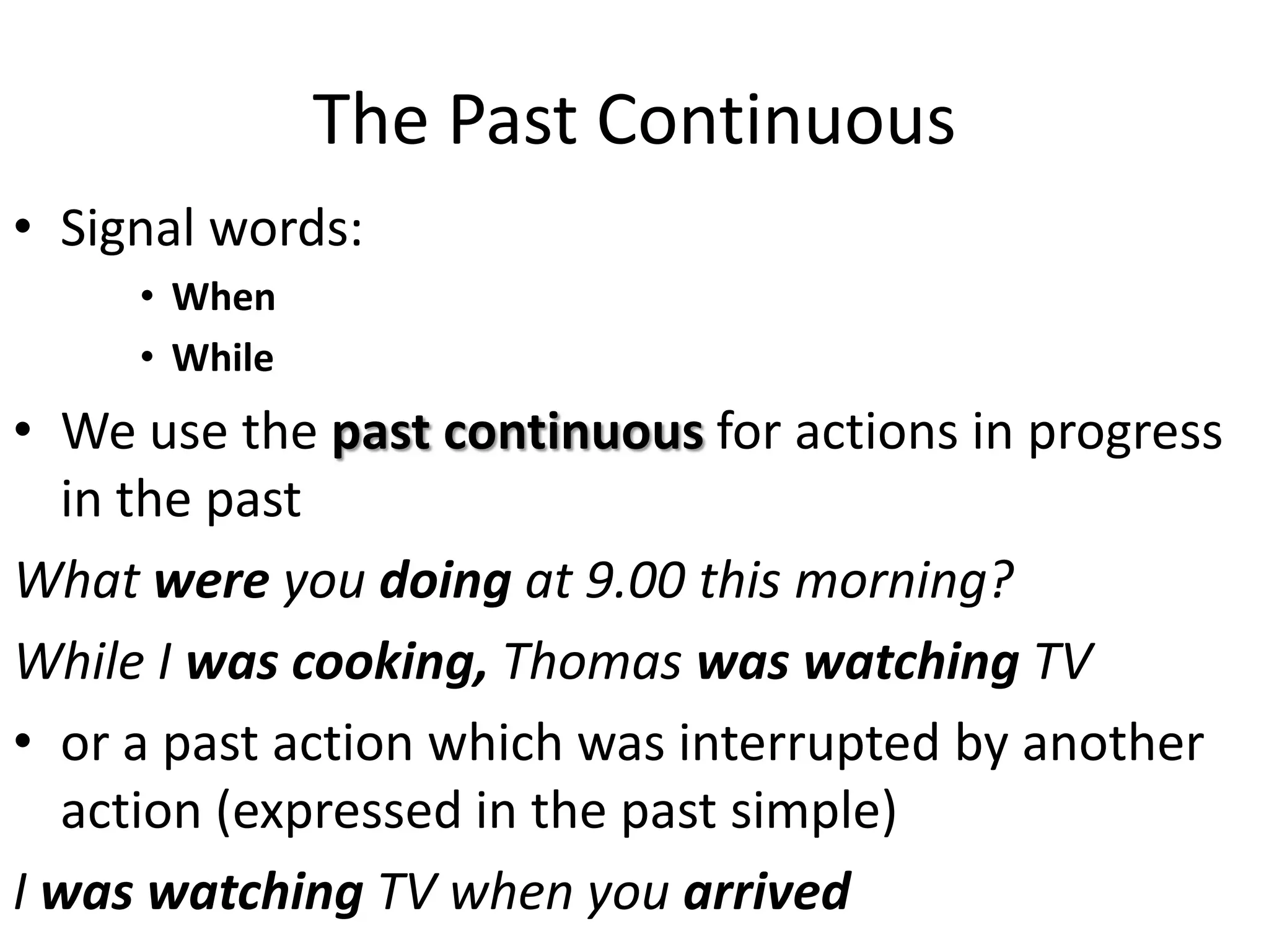 The Past Continuous
• Signal words:
• When
• While
• We use the past continuous for actions in progress
in the past
What were you doing at 9.00 this morning?
While I was cooking, Thomas was watching TV
• or a past action which was interrupted by another
action (expressed in the past simple)
I was watching TV when you arrived
 