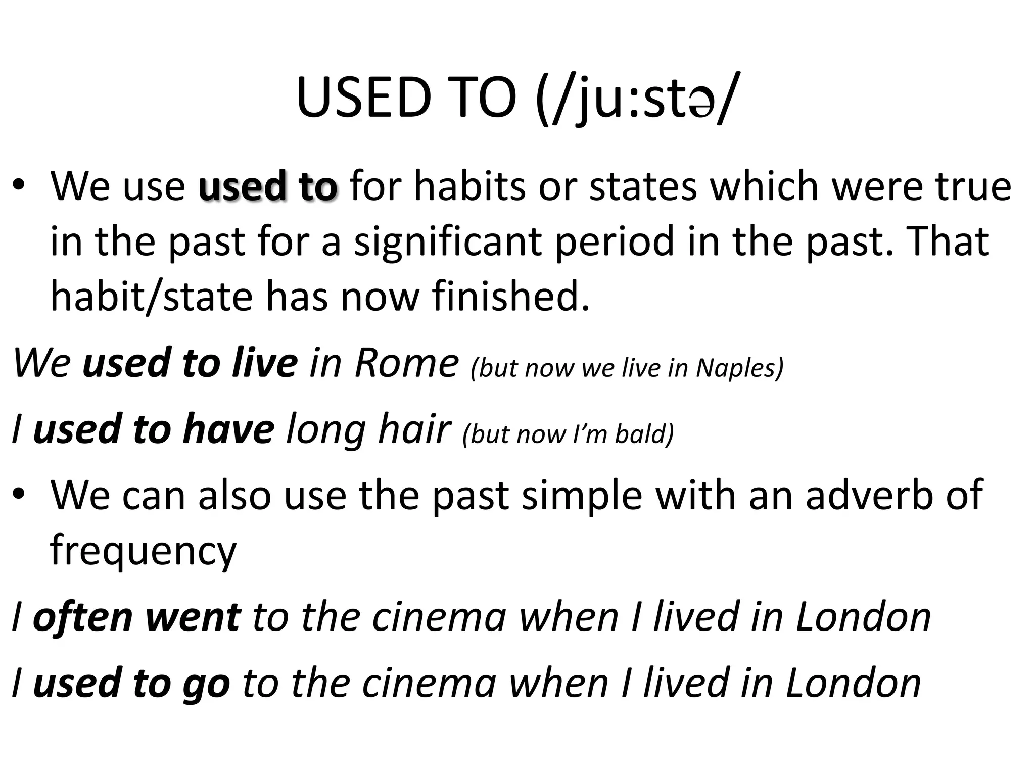 USED TO (/ju:st/
• We use used to for habits or states which were true
in the past for a significant period in the past. That
habit/state has now finished.
We used to live in Rome (but now we live in Naples)
I used to have long hair (but now I’m bald)
• We can also use the past simple with an adverb of
frequency
I often went to the cinema when I lived in London
I used to go to the cinema when I lived in London
 