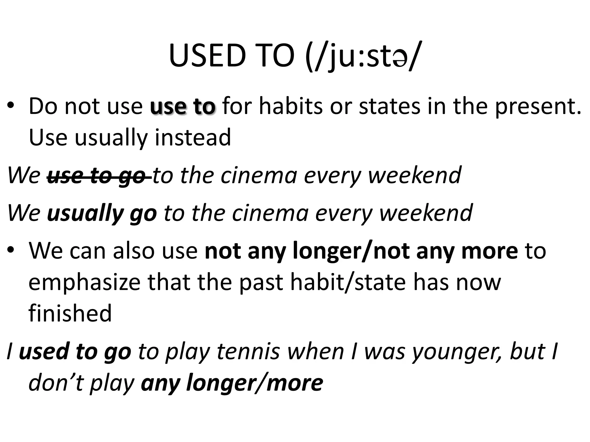 USED TO (/ju:st/
• Do not use use to for habits or states in the present.
Use usually instead
We use to go to the cinema every weekend
We usually go to the cinema every weekend
• We can also use not any longer/not any more to
emphasize that the past habit/state has now
finished
I used to go to play tennis when I was younger, but I
don’t play any longer/more
 