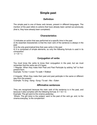Simple past
Definition
The simple past is one of these verb tenses, present in different languages. The
mention of the past refers to actions that have already been carried out previously
(that is, they have already been completed)
Characteristics
1) Indicates an action that was performed at a specific time in the past
2) Its essential characteristic is that the main verb of the sentence is always in the
past
3) Is the only grammatical time that uses verbs in the past
4) It is composed of simple elements, so only the following formula is used in its
composition
s + v2 + c
Conjugation of verbs
You must know the verbs to know their conjugation in the past, but we must
remember that the verbs are of 2 types:
1 Regular: When they make their Past and Past Participle by adding "ed" to their
present form:
Example: To live = Lived / To walk = Walked
2 Irregular: When they make their past and past participle in the same or different
way from the present
Example: To sing - Sang - Sung / To eat - Ate – Eaten
Affirmative sentences
They are recognized because the main verb of the sentence is in the past, and
because it also complies with the following formula: S + V2 + C
Example: The girl went to the cinema yesterday
Where: The girl (she) is the subject; went is the past of the verb go: and, to the
cinema everyday, is the complement
 