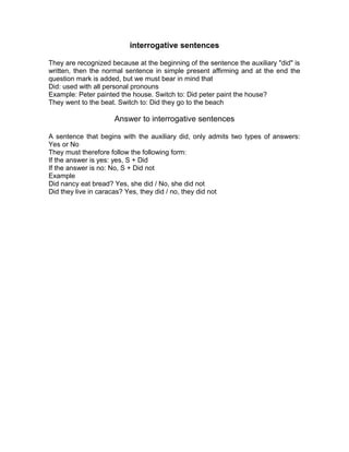 interrogative sentences
They are recognized because at the beginning of the sentence the auxiliary "did" is
written, then the normal sentence in simple present affirming and at the end the
question mark is added, but we must bear in mind that
Did: used with all personal pronouns
Example: Peter painted the house. Switch to: Did peter paint the house?
They went to the beat. Switch to: Did they go to the beach
Answer to interrogative sentences
A sentence that begins with the auxiliary did, only admits two types of answers:
Yes or No
They must therefore follow the following form:
If the answer is yes: yes, S + Did
If the answer is no: No, S + Did not
Example
Did nancy eat bread? Yes, she did / No, she did not
Did they live in caracas? Yes, they did / no, they did not
 