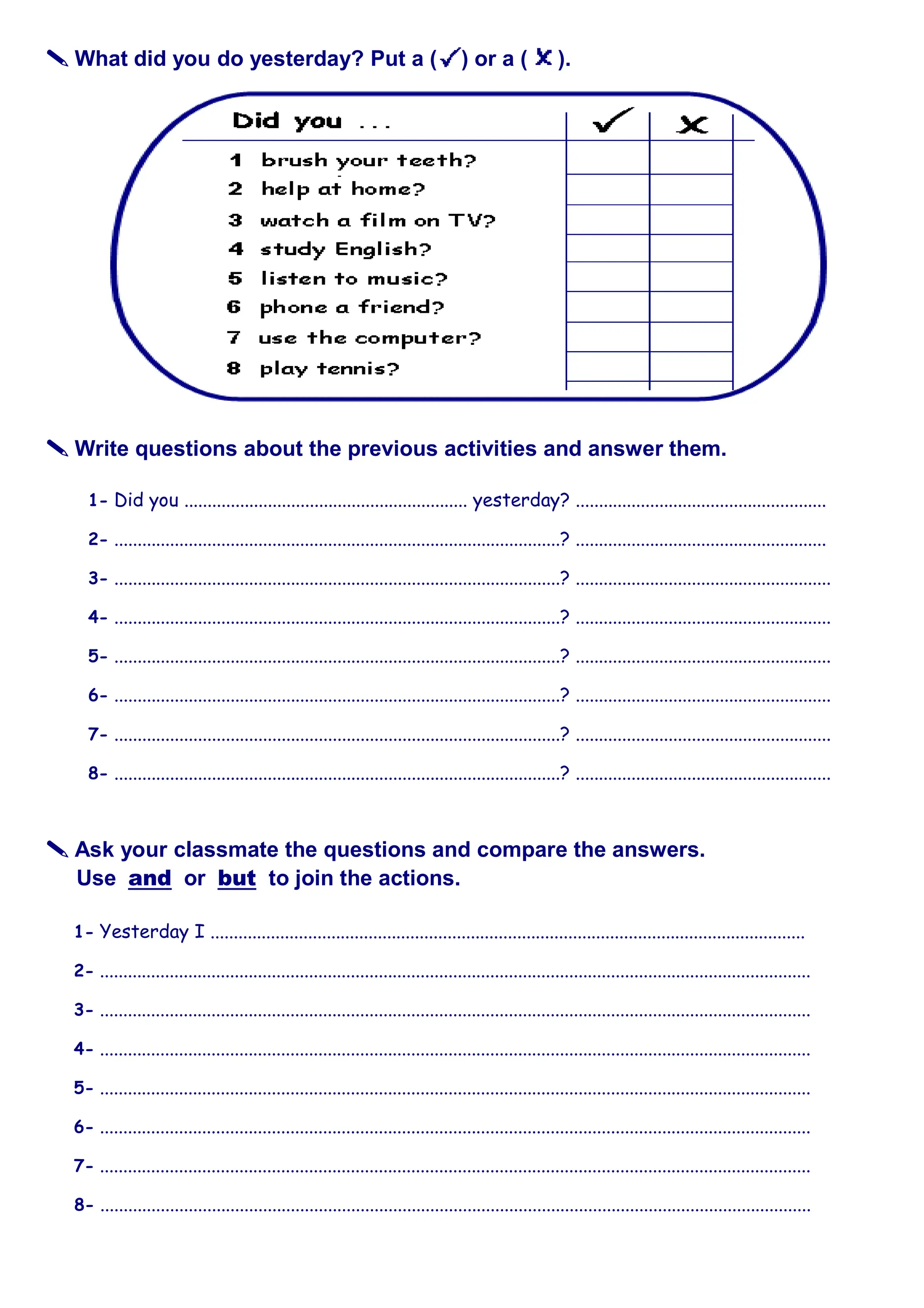


 What did you do yesterday? Put a ( ) or a ( ).



 Write questions about the previous activities and answer them.
1- Did you ............................................................. yesterday? ......................................................
2- ................................................................................................? ......................................................
3- ................................................................................................? .......................................................
4- ................................................................................................? .......................................................
5- ................................................................................................? .......................................................
6- ................................................................................................? .......................................................
7- ................................................................................................? .......................................................
8- ................................................................................................? .......................................................



 Ask your classmate the questions and compare the answers.
Use and or but to join the actions.
1- Yesterday I ................................................................................................................................
2- .........................................................................................................................................................
3- .........................................................................................................................................................
4- .........................................................................................................................................................
5- .........................................................................................................................................................
6- .........................................................................................................................................................
7- .........................................................................................................................................................
8- .........................................................................................................................................................
 