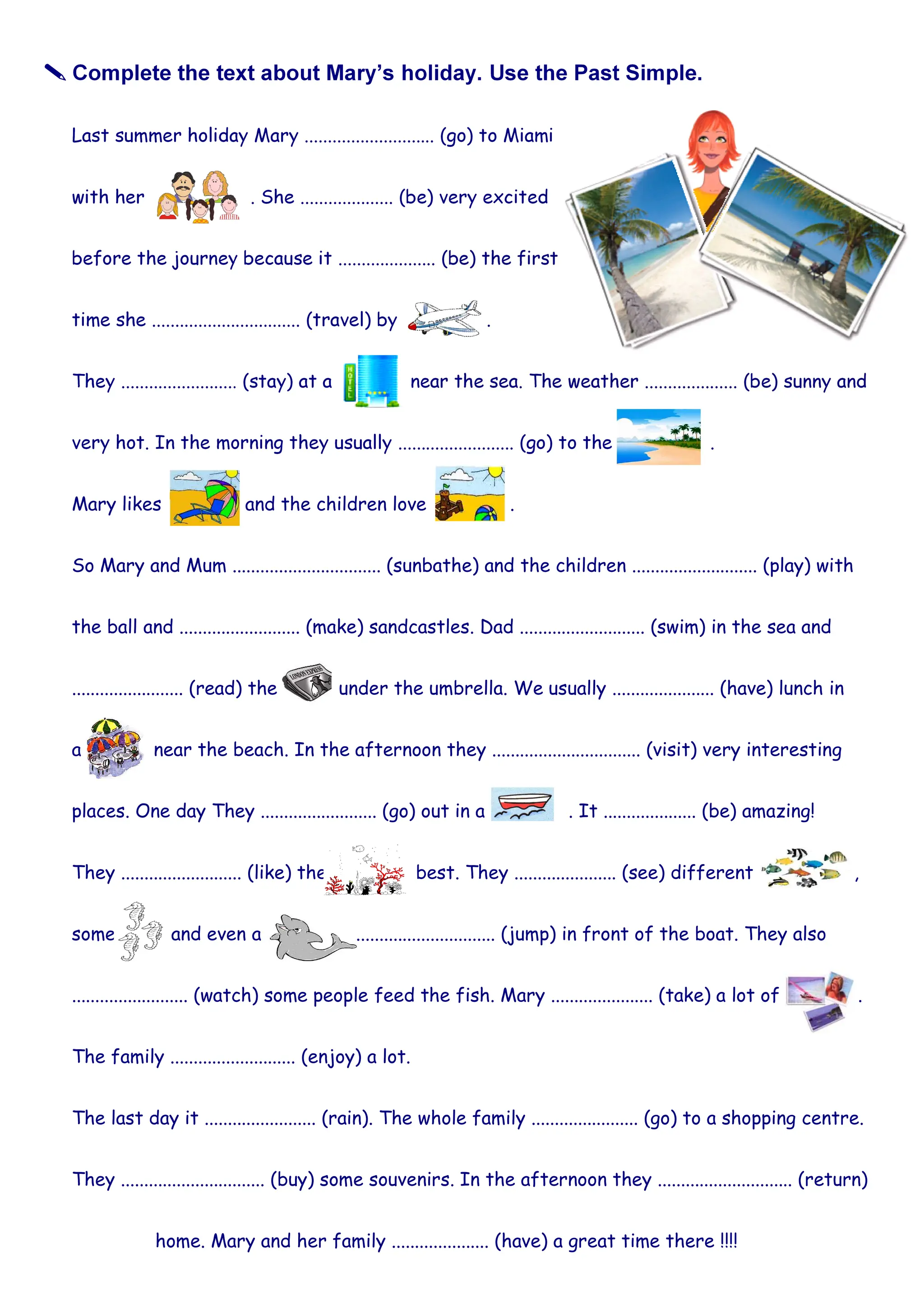 Mary likes and the children love .
So Mary and Mum ................................ (sunbathe) and the children ........................... (play) with
the ball and .......................... (make) sandcastles. Dad ........................... (swim) in the sea and
........................ (read) the under the umbrella. We usually ...................... (have) lunch in
a near the beach. In the afternoon they ................................ (visit) very interesting
places. One day They ......................... (go) out in a . It .................... (be) amazing!
They .......................... (like) the best. They ...................... (see) different ,
some and even a .............................. (jump) in front of the boat. They also
......................... (watch) some people feed the fish. Mary ...................... (take) a lot of .
The family ........................... (enjoy) a lot.
The last day it ........................ (rain). The whole family ....................... (go) to a shopping centre.
They ............................... (buy) some souvenirs. In the afternoon they ............................. (return)
home. Mary and her family ..................... (have) a great time there !!!!
 