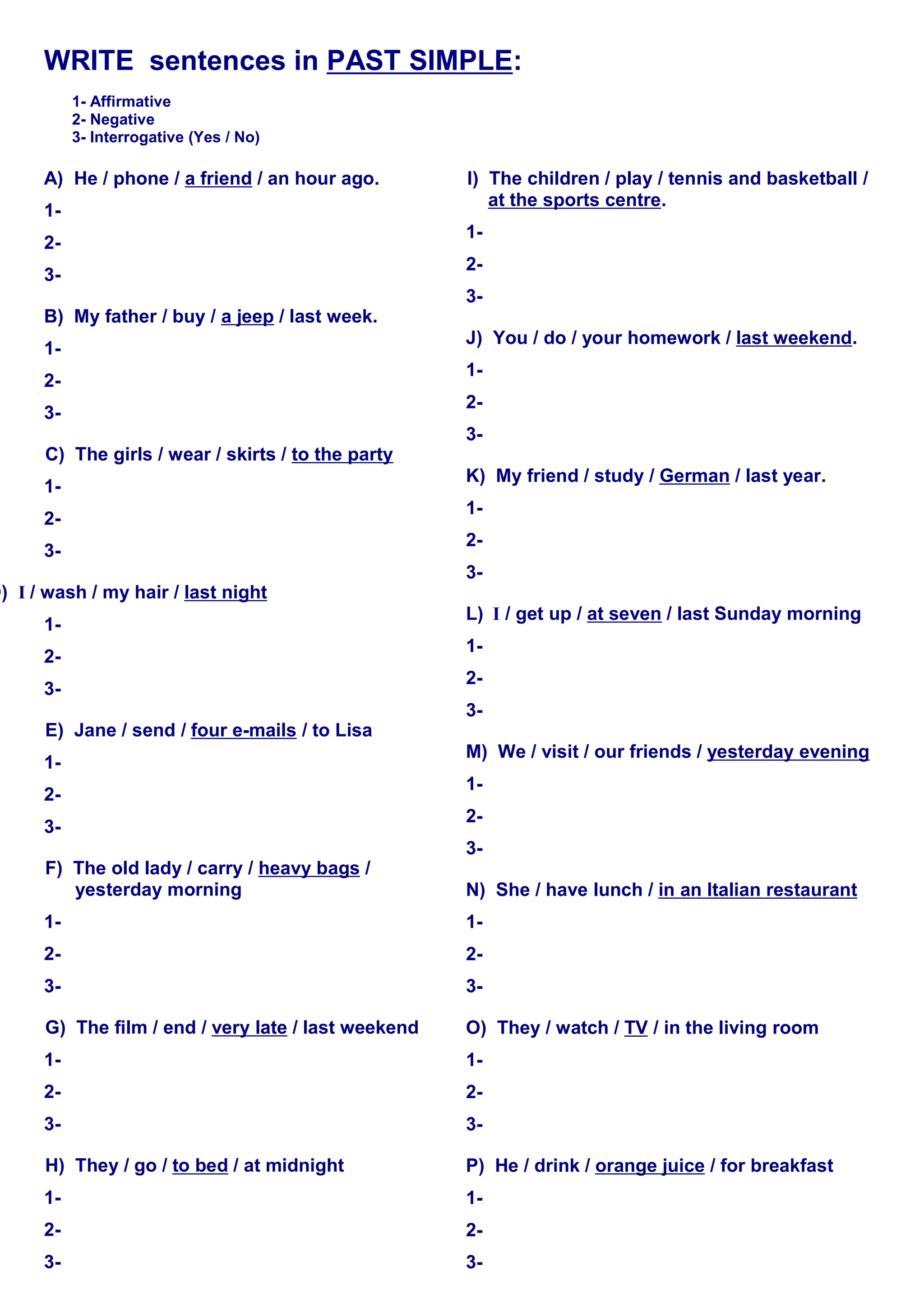 WRITE sentences in PAST SIMPLE:
1- Affirmative
2- Negative
3- Interrogative (Yes / No)
A) He / phone / a friend / an hour ago.
1-
2-
3-
B) My father / buy / a jeep / last week.
1-
2-
3-
C) The girls / wear / skirts / to the party
1-
2-
3-
D) I / wash / my hair / last night
1-
2-
3-
E) Jane / send / four e-mails / to Lisa
1-
2-
3-
F) The old lady / carry / heavy bags /
yesterday morning
1-
2-
3-
G) The film / end / very late / last weekend
1-
2-
3-
H) They / go / to bed / at midnight
1-
2-
3-
I) The children / play / tennis and basketball /
at the sports centre.
1-
2-
3-
J) You / do / your homework / last weekend.
1-
2-
3-
K) My friend / study / German / last year.
1-
2-
3-
L) I / get up / at seven / last Sunday morning
1-
2-
3-
M) We / visit / our friends / yesterday evening
1-
2-
3-
N) She / have lunch / in an Italian restaurant
1-
2-
3-
O) They / watch / TV / in the living room
1-
2-
3-
P) He / drink / orange juice / for breakfast
1-
2-
3-
 