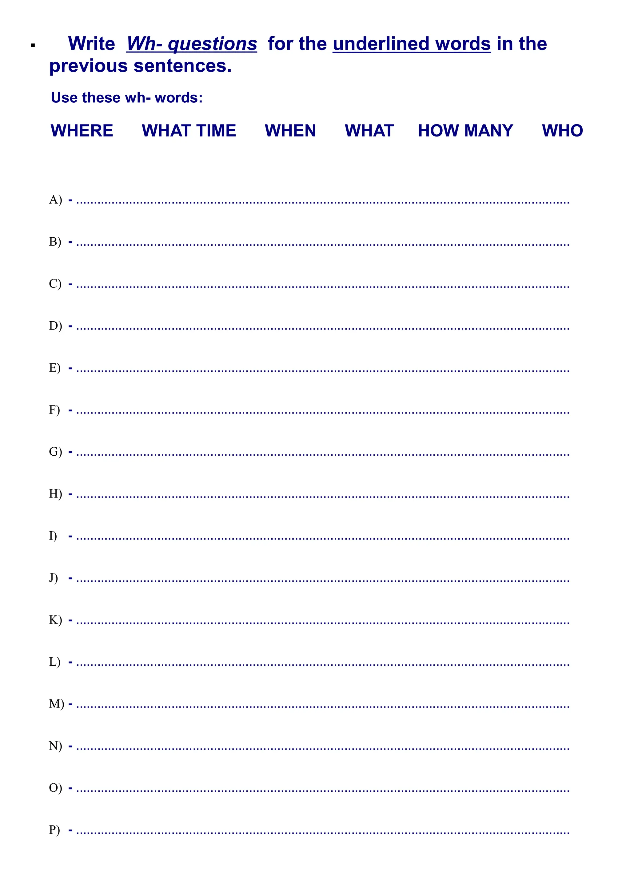 Write Wh- questions for the underlined words in the
previous sentences.
Use these wh- words:
WHERE WHAT TIME WHEN WHAT HOW MANY WHO
A) - ............................................................................................................................................
B) - ............................................................................................................................................
C) - ............................................................................................................................................
D) - ............................................................................................................................................
E) - ............................................................................................................................................
F) - ............................................................................................................................................
G) - ............................................................................................................................................
H) - ............................................................................................................................................
I) - ............................................................................................................................................
J) - ............................................................................................................................................
K) - ............................................................................................................................................
L) - ............................................................................................................................................
M) - ............................................................................................................................................
N) - ............................................................................................................................................
O) - ............................................................................................................................................
P) - ............................................................................................................................................
 