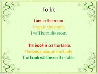 To be
I am in the room.
I was in the room.
I will be in the room.
The book is on the table.
The book was on the table.
The book will be on the table.
 