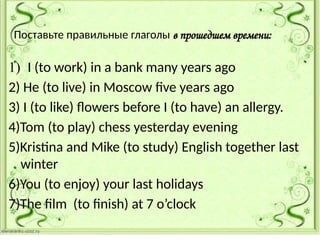 Поставьте правильные глаголы в прошедшем времени:
1) I (to work) in a bank many years ago
2) He (to live) in Moscow five years ago
3) I (to like) flowers before I (to have) an allergy.
4)Tom (to play) chess yesterday evening
5)Kristina and Mike (to study) English together last
winter
6)You (to enjoy) your last holidays
7)The film (to finish) at 7 o’clock
 