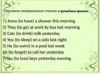 Поставьте неправильные глаголы в прошедшем времени:
1) Anna (to have) a shower this morning
2) They (to go) at work by bus last morning
3) Cats (to drink) milk yesterday
4) You (to sleep) on a sofa last night
5) He (to swim) in a pool last week
6)I (to forget) to call her yesterday
7)You (to lose) keys yesterday evening
 