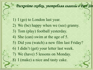 Раскройте скобки, употребляя глаголы в Past Sim
1) I (go) to London last year.
2) We (be) happy when we (see) granny.
3) Tom (play) football yesterday.
4) She (can) swim at the age of 5.
5) Did you (watch) a new film last Friday?
6) I didn’t (get) your letter last week.
7) We (have) 5 lessons on Monday.
8) I (make) a nice and tasty cake.
 
