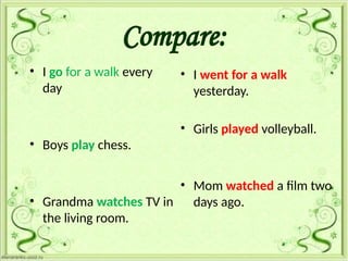 Compare:
• I go for a walk every
day
• Boys play chess.
• Grandma watches TV in
the living room.
• I went for a walk
yesterday.
• Girls played volleyball.
• Mom watched a film two
days ago.
 