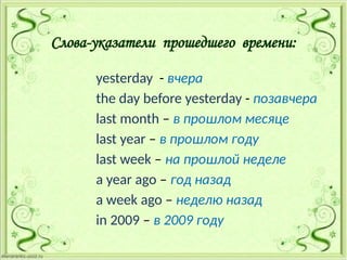 Слова-указатели прошедшего времени:
yesterday - вчера
the day before yesterday - позавчера
last month – в прошлом месяце
last year – в прошлом году
last week – на прошлой неделе
a year ago – год назад
a week ago – неделю назад
in 2009 – в 2009 году
 