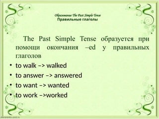 Образование The Past Simple Tense
Правильные глаголы
The Past Simple Tense образуется при
помощи окончания –ed у правильных
глаголов
• to walk –> walked
• to answer –> answered
• to want –> wanted
• to work –>worked
 