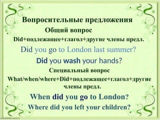 Вопросительные предложения
Общий вопрос
Did+подлежащее+глагол+другие члены предл.
Did you go to London last summer?
Did you wash your hands?
Специальный вопрос
What/when/where+Did+подлежащее+глагол+другие
члены предл.
When did you go to London?
Where did you left your children?
 