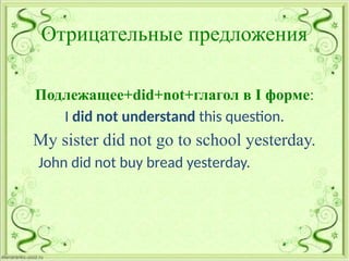 Отрицательные предложения
Подлежащее+did+not+глагол в I форме:
I did not understand this question.
My sister did not go to school yesterday.
John did not buy bread yesterday.
 