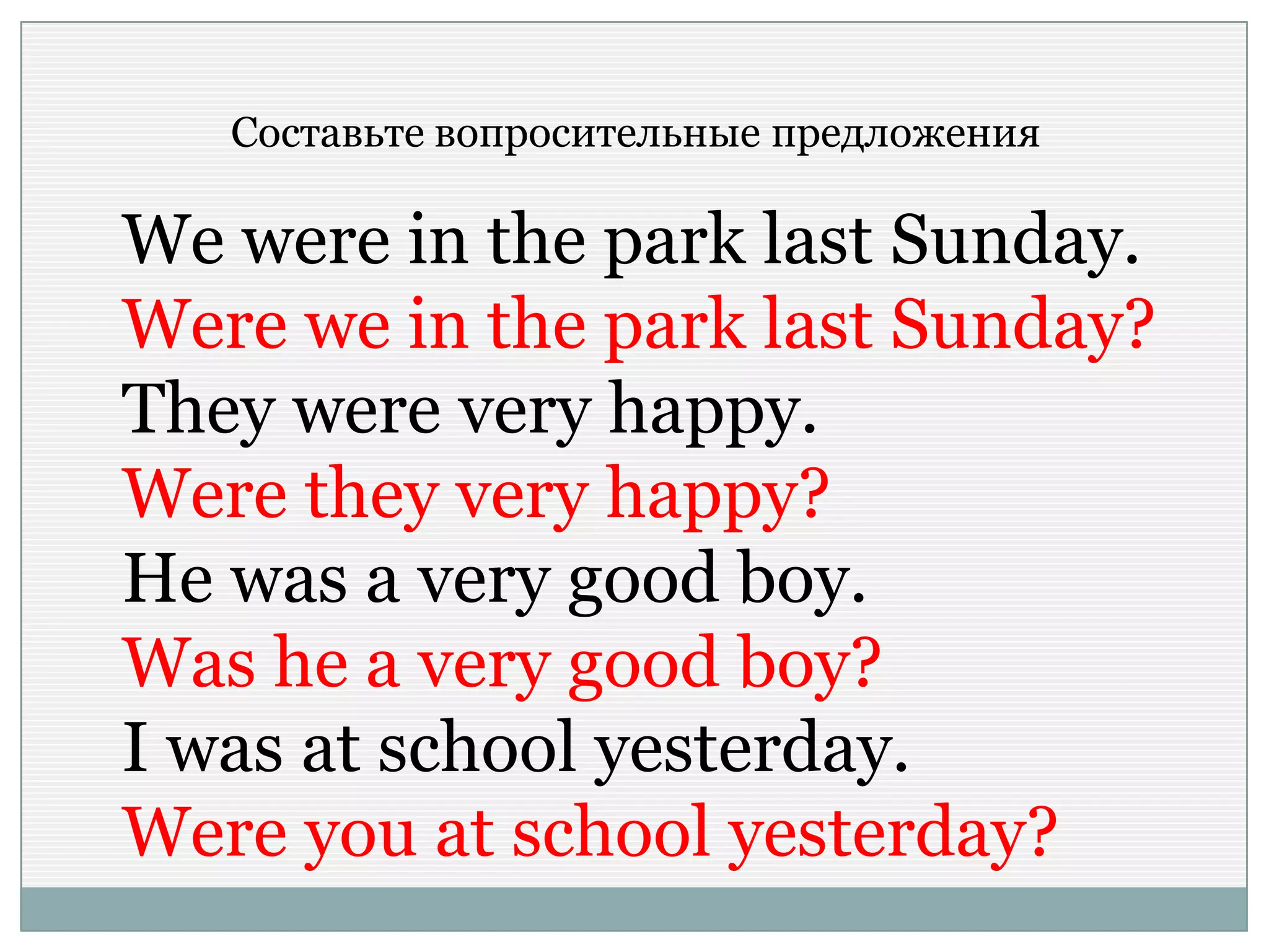 Составьте вопросительные предложения
We were in the park last Sunday.
Were we in the park last Sunday?
They were very happy.
Were they very happy?
He was a very good boy.
Was he a very good boy?
I was at school yesterday.
Were you at school yesterday?
 
