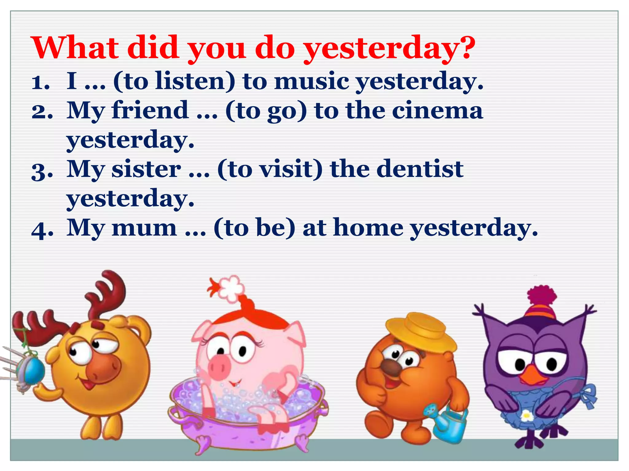 What did you do yesterday?
1. I … (to listen) to music yesterday.
2. My friend … (to go) to the cinema
yesterday.
3. My sister … (to visit) the dentist
yesterday.
4. My mum … (to be) at home yesterday.
 