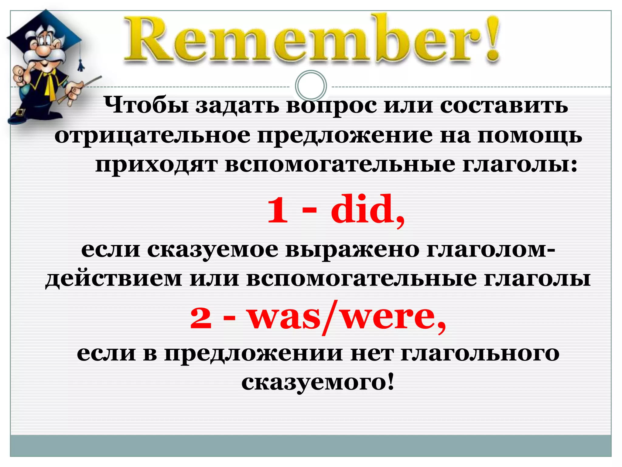 Чтобы задать вопрос или составить
отрицательное предложение на помощь
приходят вспомогательные глаголы:
1 - did,
если сказуемое выражено глаголом-
действием или вспомогательные глаголы
2 - was/were,
если в предложении нет глагольного
сказуемого!
 