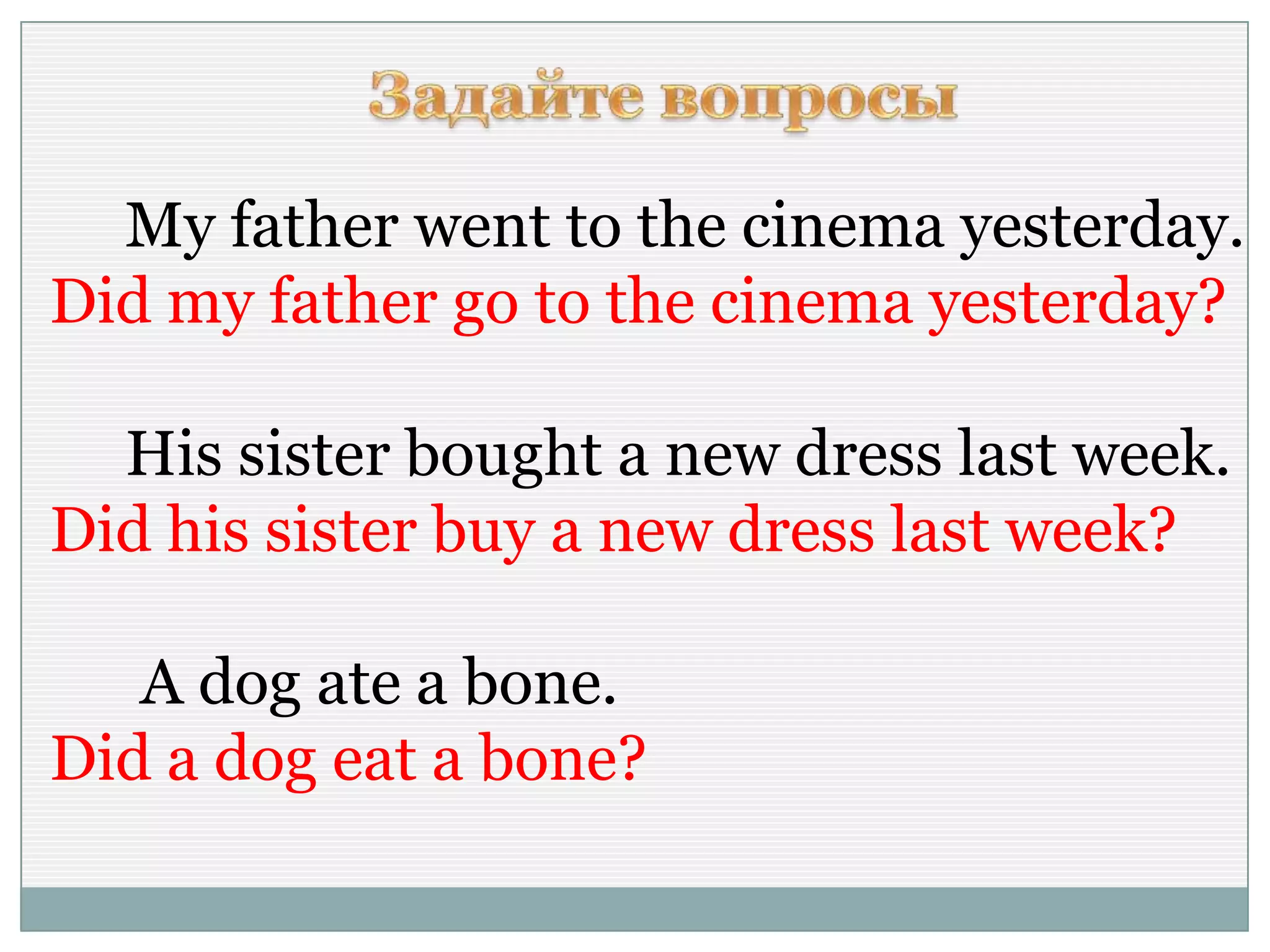 My father went to the cinema yesterday.
Did my father go to the cinema yesterday?
His sister bought a new dress last week.
Did his sister buy a new dress last week?
A dog ate a bone.
Did a dog eat a bone?
 