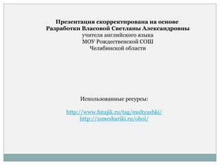 Презентация скорректирована на основе
Разработки Власовой Светланы Александровны
учителя английского языка
МОУ Рождественской СОШ
Челябинской области
Использованные ресурсы:
http://www.futajik.ru/tag/multyashki/
http://1smeshariki.ru/oboi/
 