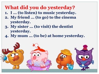 What did you do yesterday?
1. I … (to listen) to music yesterday.
2. My friend … (to go) to the cinema
yesterday.
3. My sister … (to visit) the dentist
yesterday.
4. My mum … (to be) at home yesterday.
 