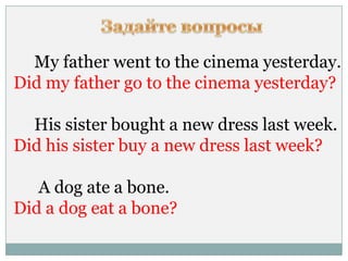 My father went to the cinema yesterday.
Did my father go to the cinema yesterday?
His sister bought a new dress last week.
Did his sister buy a new dress last week?
A dog ate a bone.
Did a dog eat a bone?
 
