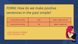 I, you, he, she, it, we, they liked subject + regular verb +ed
I, you, he, she, it, we, they had subject + irregular verb
FORM: How do we make positive
sentences in the past simple?
I LIKED THE MUSIC YESTERDAY.
I HAD A WONDERFUL TIME.
 